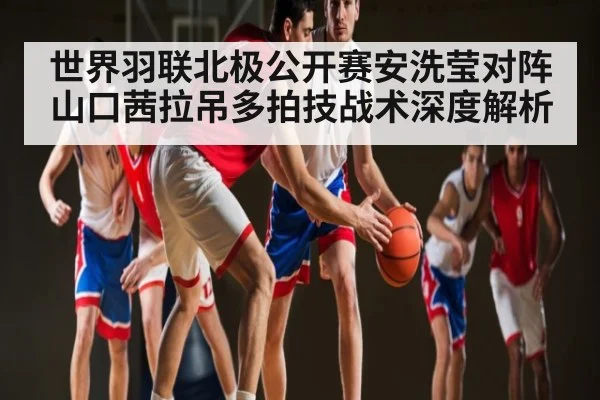 世界羽联北极公开赛安洗莹对阵山口茜拉吊多拍技战术深度解析 - www.c7c7.app