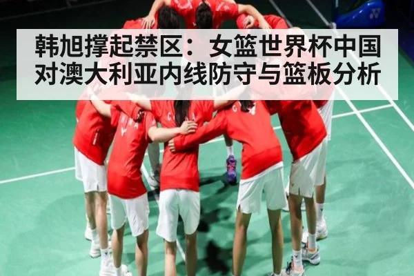 韩旭撑起禁区：女篮世界杯中国对澳大利亚内线防守与篮板分析 - www.c7c7.app