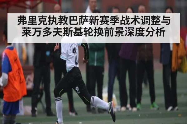 弗里克执教巴萨新赛季战术调整与莱万多夫斯基轮换前景深度分析 - www.c7c7.app