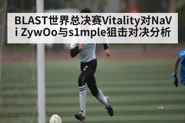 BLAST世界总决赛Vitality对NaVi ZywOo与s1mple狙击对决分析 - www.c7c7.app