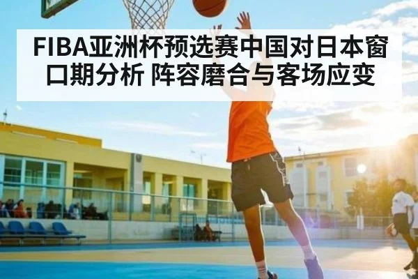 FIBA亚洲杯预选赛中国对日本窗口期分析 阵容磨合与客场应变 - www.c7c7.app